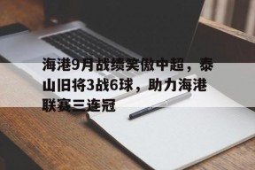 开云体育-海港9月战绩笑傲中超，泰山旧将3战6球，助力海港联赛三连冠的简单介绍